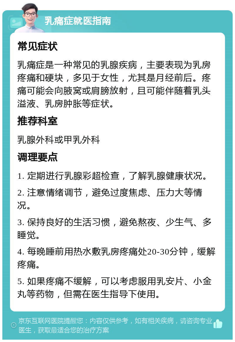 乳痛症就医指南 常见症状 乳痛症是一种常见的乳腺疾病，主要表现为乳房疼痛和硬块，多见于女性，尤其是月经前后。疼痛可能会向腋窝或肩膀放射，且可能伴随着乳头溢液、乳房肿胀等症状。 推荐科室 乳腺外科或甲乳外科 调理要点 1. 定期进行乳腺彩超检查，了解乳腺健康状况。 2. 注意情绪调节，避免过度焦虑、压力大等情况。 3. 保持良好的生活习惯，避免熬夜、少生气、多睡觉。 4. 每晚睡前用热水敷乳房疼痛处20-30分钟，缓解疼痛。 5. 如果疼痛不缓解，可以考虑服用乳安片、小金丸等药物，但需在医生指导下使用。