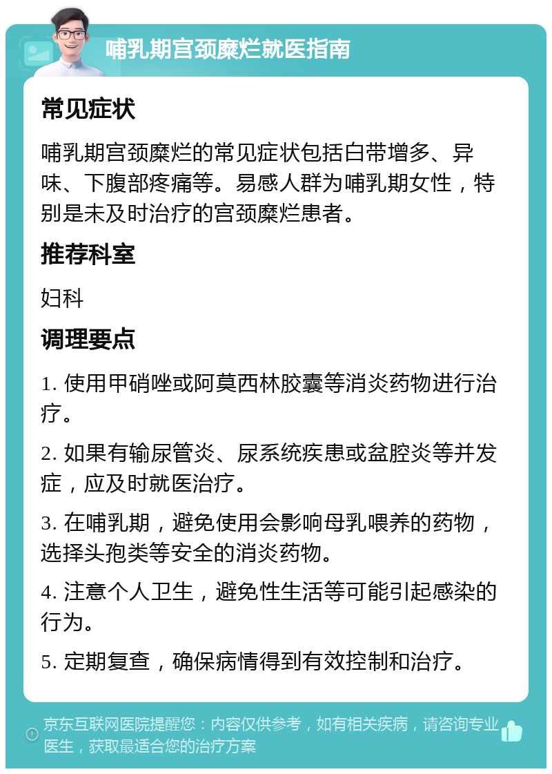 哺乳期宫颈糜烂就医指南 常见症状 哺乳期宫颈糜烂的常见症状包括白带增多、异味、下腹部疼痛等。易感人群为哺乳期女性，特别是未及时治疗的宫颈糜烂患者。 推荐科室 妇科 调理要点 1. 使用甲硝唑或阿莫西林胶囊等消炎药物进行治疗。 2. 如果有输尿管炎、尿系统疾患或盆腔炎等并发症，应及时就医治疗。 3. 在哺乳期，避免使用会影响母乳喂养的药物，选择头孢类等安全的消炎药物。 4. 注意个人卫生，避免性生活等可能引起感染的行为。 5. 定期复查，确保病情得到有效控制和治疗。