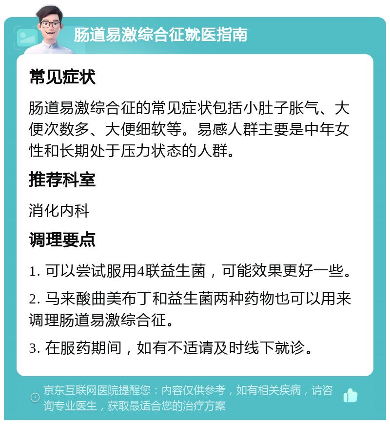 肠道易激综合征就医指南 常见症状 肠道易激综合征的常见症状包括小肚子胀气、大便次数多、大便细软等。易感人群主要是中年女性和长期处于压力状态的人群。 推荐科室 消化内科 调理要点 1. 可以尝试服用4联益生菌，可能效果更好一些。 2. 马来酸曲美布丁和益生菌两种药物也可以用来调理肠道易激综合征。 3. 在服药期间，如有不适请及时线下就诊。