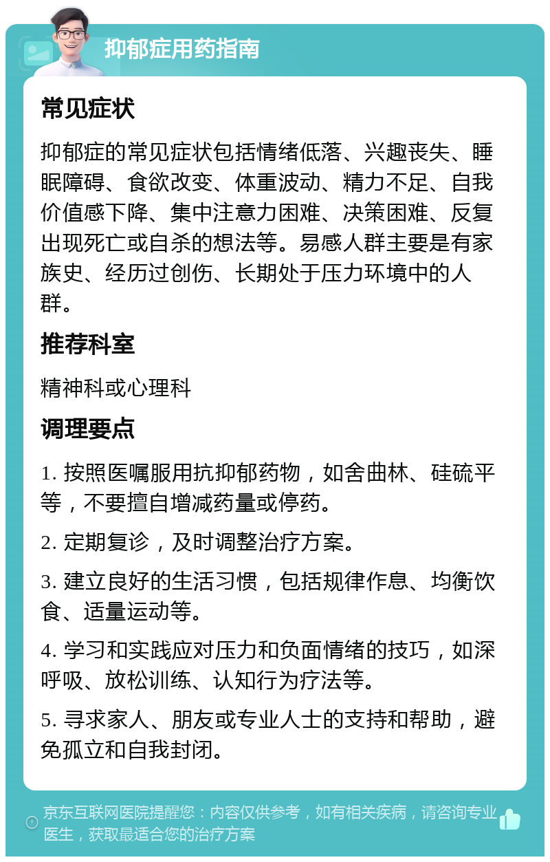 抑郁症用药指南 常见症状 抑郁症的常见症状包括情绪低落、兴趣丧失、睡眠障碍、食欲改变、体重波动、精力不足、自我价值感下降、集中注意力困难、决策困难、反复出现死亡或自杀的想法等。易感人群主要是有家族史、经历过创伤、长期处于压力环境中的人群。 推荐科室 精神科或心理科 调理要点 1. 按照医嘱服用抗抑郁药物，如舍曲林、硅硫平等，不要擅自增减药量或停药。 2. 定期复诊，及时调整治疗方案。 3. 建立良好的生活习惯，包括规律作息、均衡饮食、适量运动等。 4. 学习和实践应对压力和负面情绪的技巧，如深呼吸、放松训练、认知行为疗法等。 5. 寻求家人、朋友或专业人士的支持和帮助，避免孤立和自我封闭。