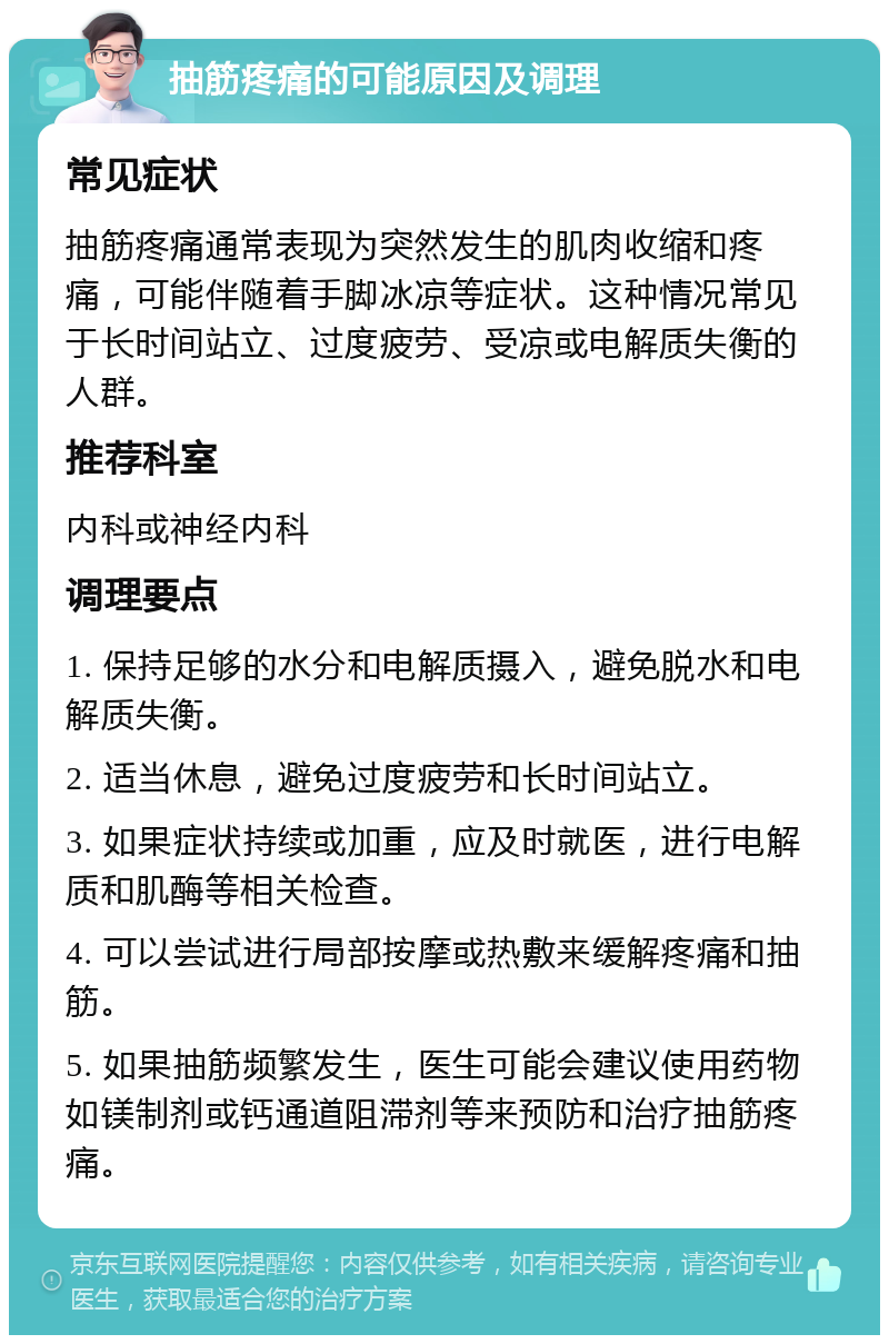 抽筋疼痛的可能原因及调理 常见症状 抽筋疼痛通常表现为突然发生的肌肉收缩和疼痛，可能伴随着手脚冰凉等症状。这种情况常见于长时间站立、过度疲劳、受凉或电解质失衡的人群。 推荐科室 内科或神经内科 调理要点 1. 保持足够的水分和电解质摄入，避免脱水和电解质失衡。 2. 适当休息，避免过度疲劳和长时间站立。 3. 如果症状持续或加重，应及时就医，进行电解质和肌酶等相关检查。 4. 可以尝试进行局部按摩或热敷来缓解疼痛和抽筋。 5. 如果抽筋频繁发生，医生可能会建议使用药物如镁制剂或钙通道阻滞剂等来预防和治疗抽筋疼痛。