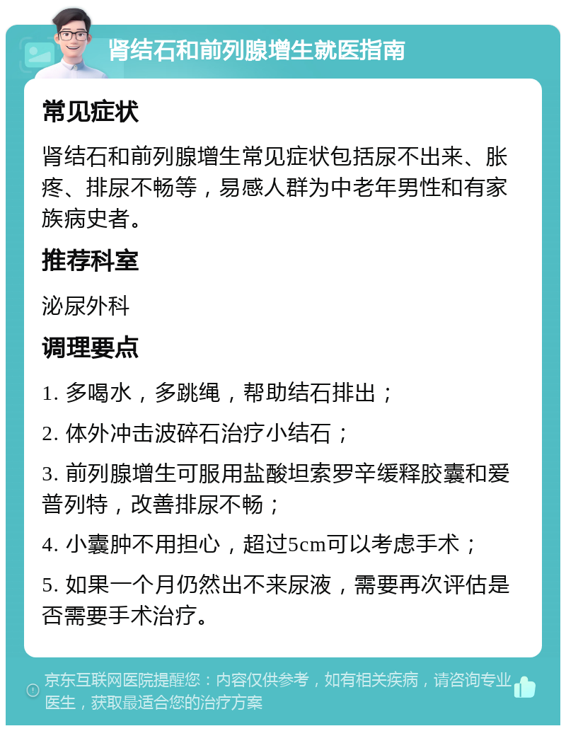 肾结石和前列腺增生就医指南 常见症状 肾结石和前列腺增生常见症状包括尿不出来、胀疼、排尿不畅等，易感人群为中老年男性和有家族病史者。 推荐科室 泌尿外科 调理要点 1. 多喝水，多跳绳，帮助结石排出； 2. 体外冲击波碎石治疗小结石； 3. 前列腺增生可服用盐酸坦索罗辛缓释胶囊和爱普列特，改善排尿不畅； 4. 小囊肿不用担心，超过5cm可以考虑手术； 5. 如果一个月仍然出不来尿液，需要再次评估是否需要手术治疗。