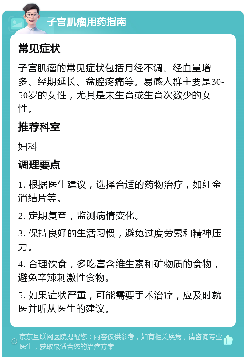 子宫肌瘤用药指南 常见症状 子宫肌瘤的常见症状包括月经不调、经血量增多、经期延长、盆腔疼痛等。易感人群主要是30-50岁的女性，尤其是未生育或生育次数少的女性。 推荐科室 妇科 调理要点 1. 根据医生建议，选择合适的药物治疗，如红金消结片等。 2. 定期复查，监测病情变化。 3. 保持良好的生活习惯，避免过度劳累和精神压力。 4. 合理饮食，多吃富含维生素和矿物质的食物，避免辛辣刺激性食物。 5. 如果症状严重，可能需要手术治疗，应及时就医并听从医生的建议。