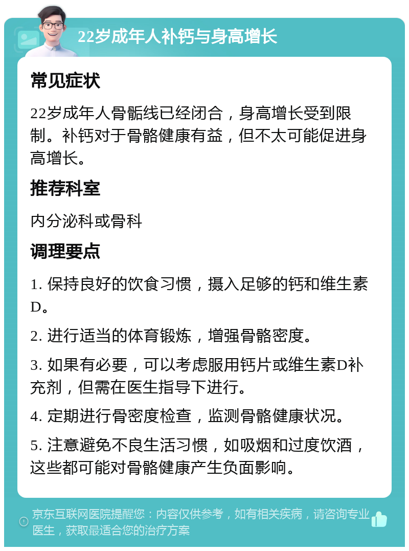 22岁成年人补钙与身高增长 常见症状 22岁成年人骨骺线已经闭合，身高增长受到限制。补钙对于骨骼健康有益，但不太可能促进身高增长。 推荐科室 内分泌科或骨科 调理要点 1. 保持良好的饮食习惯，摄入足够的钙和维生素D。 2. 进行适当的体育锻炼，增强骨骼密度。 3. 如果有必要，可以考虑服用钙片或维生素D补充剂，但需在医生指导下进行。 4. 定期进行骨密度检查，监测骨骼健康状况。 5. 注意避免不良生活习惯，如吸烟和过度饮酒，这些都可能对骨骼健康产生负面影响。