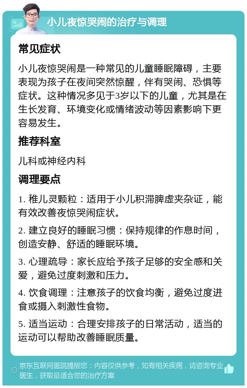 小儿夜惊哭闹的治疗与调理 常见症状 小儿夜惊哭闹是一种常见的儿童睡眠障碍，主要表现为孩子在夜间突然惊醒，伴有哭闹、恐惧等症状。这种情况多见于3岁以下的儿童，尤其是在生长发育、环境变化或情绪波动等因素影响下更容易发生。 推荐科室 儿科或神经内科 调理要点 1. 稚儿灵颗粒：适用于小儿积滞脾虚夹杂证，能有效改善夜惊哭闹症状。 2. 建立良好的睡眠习惯：保持规律的作息时间，创造安静、舒适的睡眠环境。 3. 心理疏导：家长应给予孩子足够的安全感和关爱，避免过度刺激和压力。 4. 饮食调理：注意孩子的饮食均衡，避免过度进食或摄入刺激性食物。 5. 适当运动：合理安排孩子的日常活动，适当的运动可以帮助改善睡眠质量。