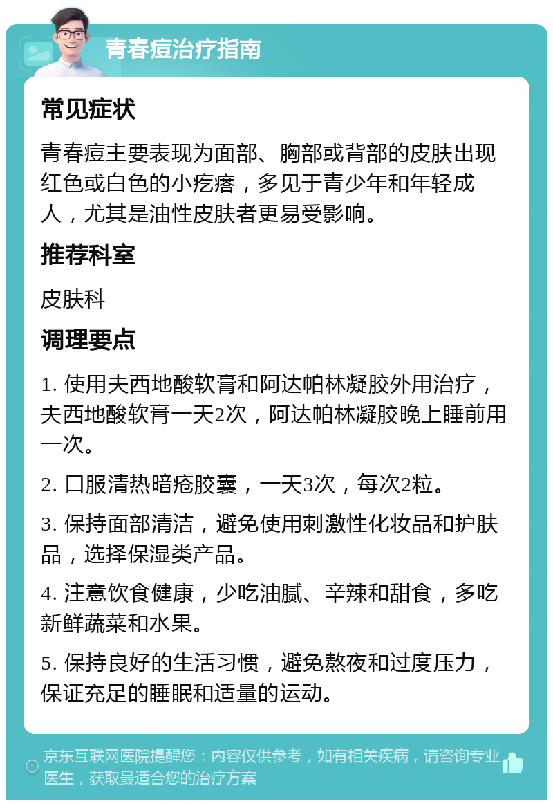 青春痘治疗指南 常见症状 青春痘主要表现为面部、胸部或背部的皮肤出现红色或白色的小疙瘩，多见于青少年和年轻成人，尤其是油性皮肤者更易受影响。 推荐科室 皮肤科 调理要点 1. 使用夫西地酸软膏和阿达帕林凝胶外用治疗，夫西地酸软膏一天2次，阿达帕林凝胶晚上睡前用一次。 2. 口服清热暗疮胶囊，一天3次，每次2粒。 3. 保持面部清洁，避免使用刺激性化妆品和护肤品，选择保湿类产品。 4. 注意饮食健康，少吃油腻、辛辣和甜食，多吃新鲜蔬菜和水果。 5. 保持良好的生活习惯，避免熬夜和过度压力，保证充足的睡眠和适量的运动。