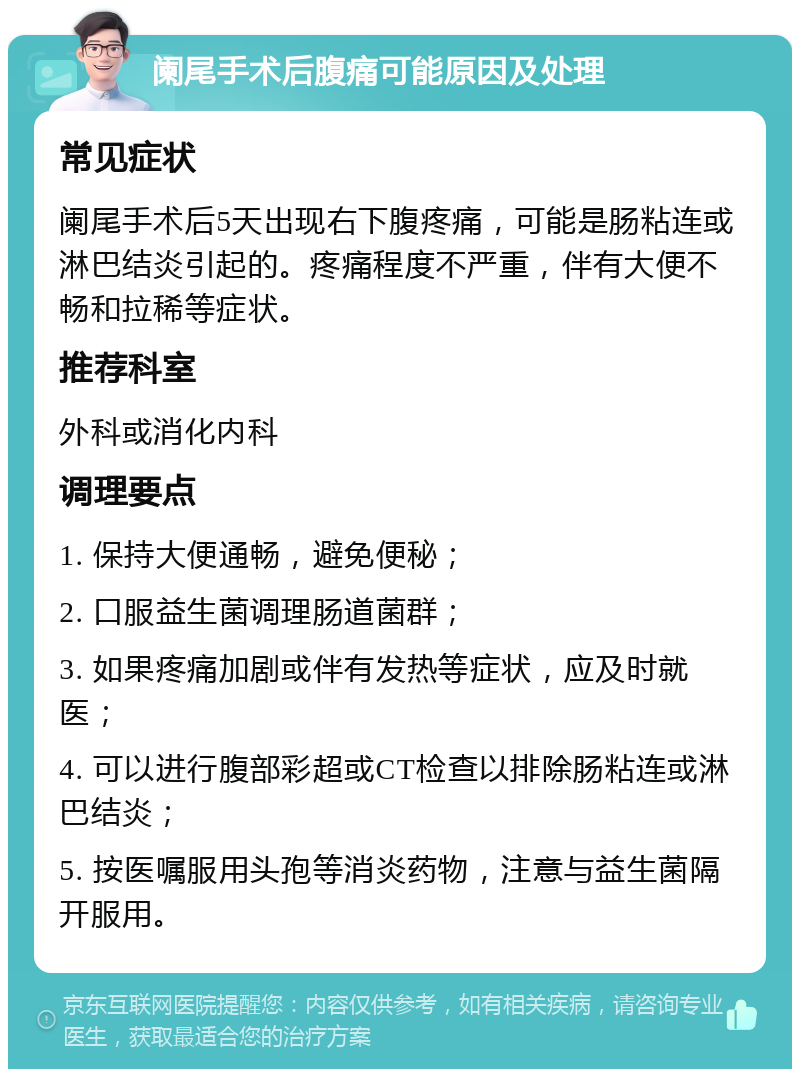 阑尾手术后腹痛可能原因及处理 常见症状 阑尾手术后5天出现右下腹疼痛，可能是肠粘连或淋巴结炎引起的。疼痛程度不严重，伴有大便不畅和拉稀等症状。 推荐科室 外科或消化内科 调理要点 1. 保持大便通畅，避免便秘； 2. 口服益生菌调理肠道菌群； 3. 如果疼痛加剧或伴有发热等症状，应及时就医； 4. 可以进行腹部彩超或CT检查以排除肠粘连或淋巴结炎； 5. 按医嘱服用头孢等消炎药物，注意与益生菌隔开服用。