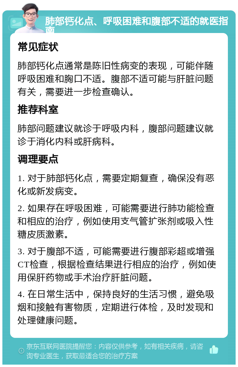 肺部钙化点、呼吸困难和腹部不适的就医指南 常见症状 肺部钙化点通常是陈旧性病变的表现，可能伴随呼吸困难和胸口不适。腹部不适可能与肝脏问题有关，需要进一步检查确认。 推荐科室 肺部问题建议就诊于呼吸内科，腹部问题建议就诊于消化内科或肝病科。 调理要点 1. 对于肺部钙化点，需要定期复查，确保没有恶化或新发病变。 2. 如果存在呼吸困难，可能需要进行肺功能检查和相应的治疗，例如使用支气管扩张剂或吸入性糖皮质激素。 3. 对于腹部不适，可能需要进行腹部彩超或增强CT检查，根据检查结果进行相应的治疗，例如使用保肝药物或手术治疗肝脏问题。 4. 在日常生活中，保持良好的生活习惯，避免吸烟和接触有害物质，定期进行体检，及时发现和处理健康问题。