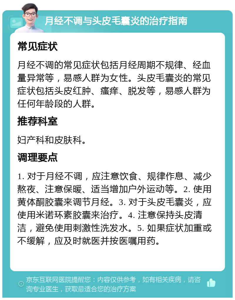 月经不调与头皮毛囊炎的治疗指南 常见症状 月经不调的常见症状包括月经周期不规律、经血量异常等，易感人群为女性。头皮毛囊炎的常见症状包括头皮红肿、瘙痒、脱发等，易感人群为任何年龄段的人群。 推荐科室 妇产科和皮肤科。 调理要点 1. 对于月经不调，应注意饮食、规律作息、减少熬夜、注意保暖、适当增加户外运动等。2. 使用黄体酮胶囊来调节月经。3. 对于头皮毛囊炎，应使用米诺环素胶囊来治疗。4. 注意保持头皮清洁，避免使用刺激性洗发水。5. 如果症状加重或不缓解，应及时就医并按医嘱用药。