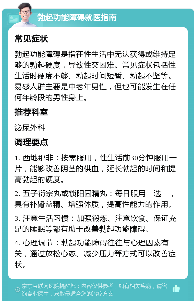 勃起功能障碍就医指南 常见症状 勃起功能障碍是指在性生活中无法获得或维持足够的勃起硬度，导致性交困难。常见症状包括性生活时硬度不够、勃起时间短暂、勃起不坚等。易感人群主要是中老年男性，但也可能发生在任何年龄段的男性身上。 推荐科室 泌尿外科 调理要点 1. 西地那非：按需服用，性生活前30分钟服用一片，能够改善阴茎的供血，延长勃起的时间和提高勃起的硬度。 2. 五子衍宗丸或锁阳固精丸：每日服用一选一，具有补肾益精、增强体质，提高性能力的作用。 3. 注意生活习惯：加强锻炼、注意饮食、保证充足的睡眠等都有助于改善勃起功能障碍。 4. 心理调节：勃起功能障碍往往与心理因素有关，通过放松心态、减少压力等方式可以改善症状。