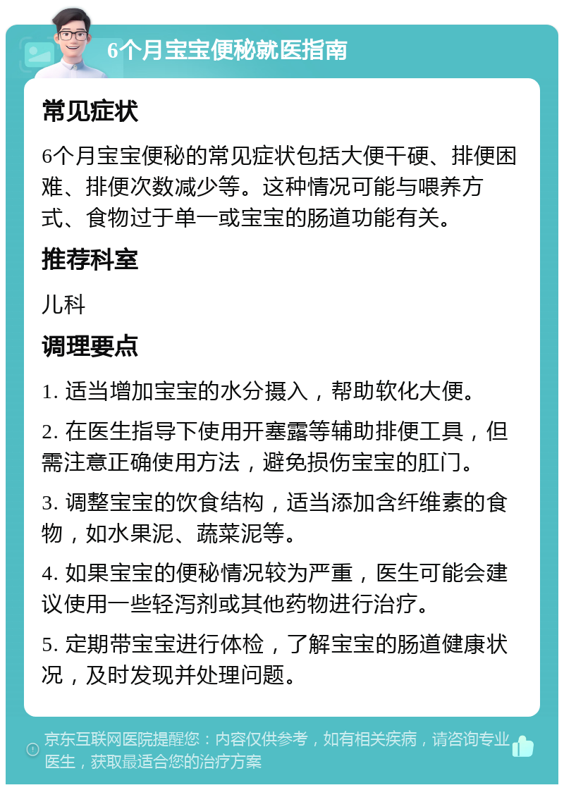 6个月宝宝便秘就医指南 常见症状 6个月宝宝便秘的常见症状包括大便干硬、排便困难、排便次数减少等。这种情况可能与喂养方式、食物过于单一或宝宝的肠道功能有关。 推荐科室 儿科 调理要点 1. 适当增加宝宝的水分摄入，帮助软化大便。 2. 在医生指导下使用开塞露等辅助排便工具，但需注意正确使用方法，避免损伤宝宝的肛门。 3. 调整宝宝的饮食结构，适当添加含纤维素的食物，如水果泥、蔬菜泥等。 4. 如果宝宝的便秘情况较为严重，医生可能会建议使用一些轻泻剂或其他药物进行治疗。 5. 定期带宝宝进行体检，了解宝宝的肠道健康状况，及时发现并处理问题。