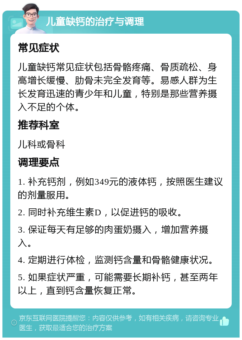 儿童缺钙的治疗与调理 常见症状 儿童缺钙常见症状包括骨骼疼痛、骨质疏松、身高增长缓慢、肋骨未完全发育等。易感人群为生长发育迅速的青少年和儿童，特别是那些营养摄入不足的个体。 推荐科室 儿科或骨科 调理要点 1. 补充钙剂，例如349元的液体钙，按照医生建议的剂量服用。 2. 同时补充维生素D，以促进钙的吸收。 3. 保证每天有足够的肉蛋奶摄入，增加营养摄入。 4. 定期进行体检，监测钙含量和骨骼健康状况。 5. 如果症状严重，可能需要长期补钙，甚至两年以上，直到钙含量恢复正常。