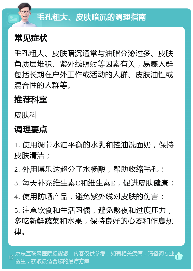 毛孔粗大、皮肤暗沉的调理指南 常见症状 毛孔粗大、皮肤暗沉通常与油脂分泌过多、皮肤角质层堆积、紫外线照射等因素有关，易感人群包括长期在户外工作或活动的人群、皮肤油性或混合性的人群等。 推荐科室 皮肤科 调理要点 1. 使用调节水油平衡的水乳和控油洗面奶，保持皮肤清洁； 2. 外用博乐达超分子水杨酸，帮助收缩毛孔； 3. 每天补充维生素C和维生素E，促进皮肤健康； 4. 使用防晒产品，避免紫外线对皮肤的伤害； 5. 注意饮食和生活习惯，避免熬夜和过度压力，多吃新鲜蔬菜和水果，保持良好的心态和作息规律。