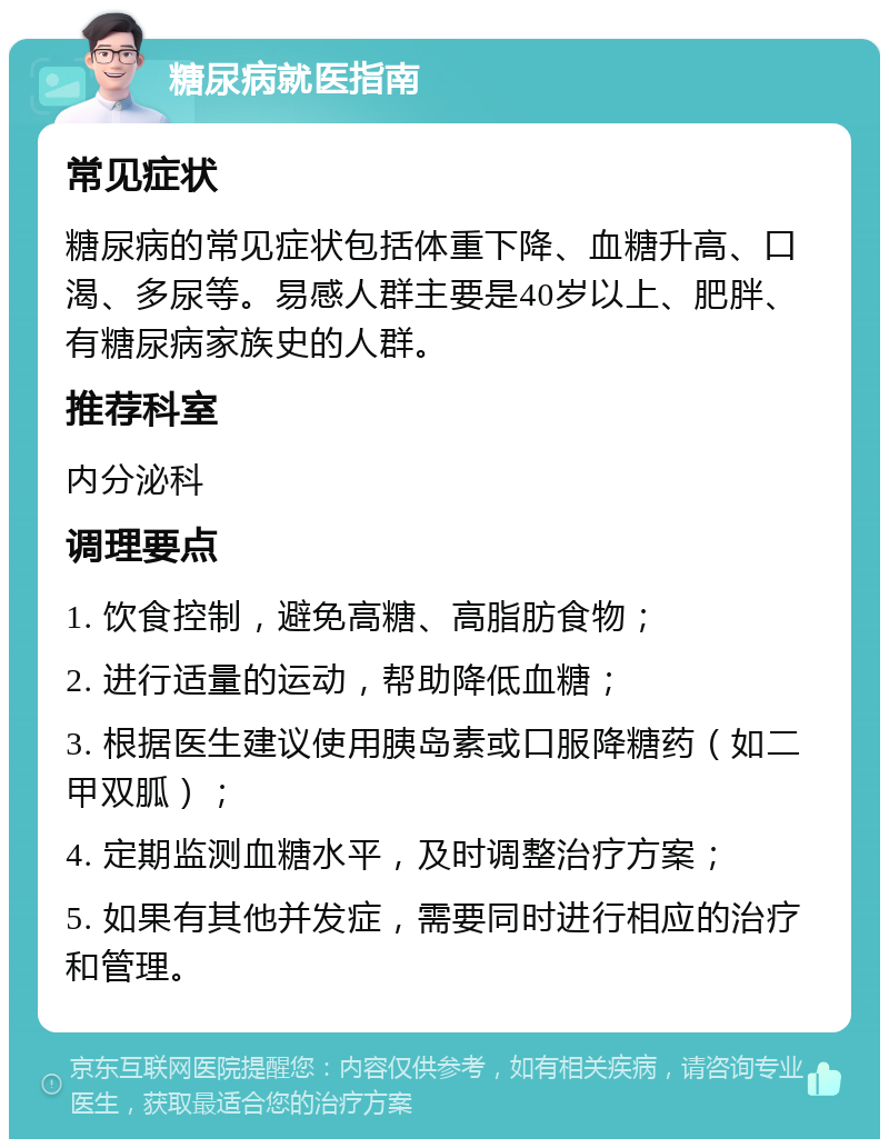 糖尿病就医指南 常见症状 糖尿病的常见症状包括体重下降、血糖升高、口渴、多尿等。易感人群主要是40岁以上、肥胖、有糖尿病家族史的人群。 推荐科室 内分泌科 调理要点 1. 饮食控制，避免高糖、高脂肪食物； 2. 进行适量的运动，帮助降低血糖； 3. 根据医生建议使用胰岛素或口服降糖药（如二甲双胍）； 4. 定期监测血糖水平，及时调整治疗方案； 5. 如果有其他并发症，需要同时进行相应的治疗和管理。