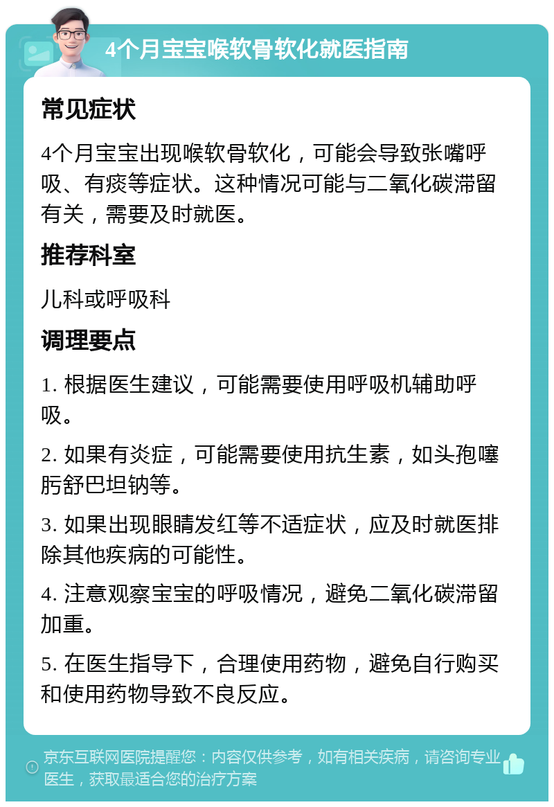 4个月宝宝喉软骨软化就医指南 常见症状 4个月宝宝出现喉软骨软化，可能会导致张嘴呼吸、有痰等症状。这种情况可能与二氧化碳滞留有关，需要及时就医。 推荐科室 儿科或呼吸科 调理要点 1. 根据医生建议，可能需要使用呼吸机辅助呼吸。 2. 如果有炎症，可能需要使用抗生素，如头孢噻肟舒巴坦钠等。 3. 如果出现眼睛发红等不适症状，应及时就医排除其他疾病的可能性。 4. 注意观察宝宝的呼吸情况，避免二氧化碳滞留加重。 5. 在医生指导下，合理使用药物，避免自行购买和使用药物导致不良反应。