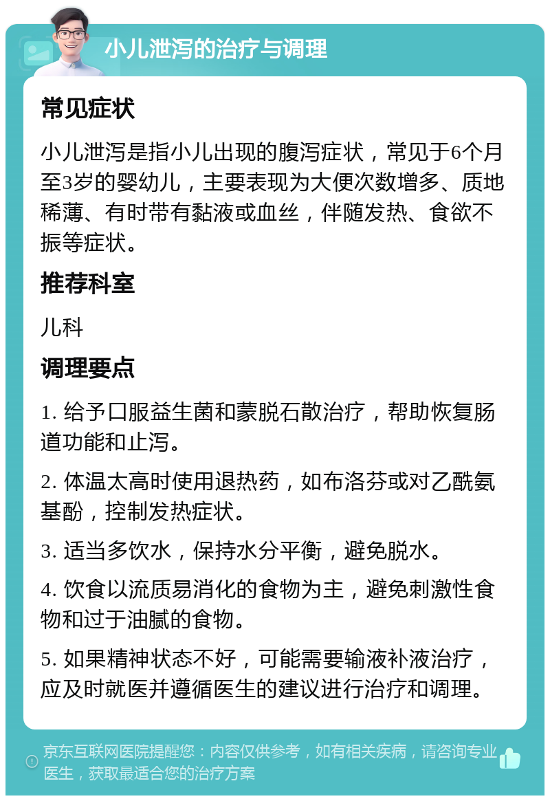 小儿泄泻的治疗与调理 常见症状 小儿泄泻是指小儿出现的腹泻症状，常见于6个月至3岁的婴幼儿，主要表现为大便次数增多、质地稀薄、有时带有黏液或血丝，伴随发热、食欲不振等症状。 推荐科室 儿科 调理要点 1. 给予口服益生菌和蒙脱石散治疗，帮助恢复肠道功能和止泻。 2. 体温太高时使用退热药，如布洛芬或对乙酰氨基酚，控制发热症状。 3. 适当多饮水，保持水分平衡，避免脱水。 4. 饮食以流质易消化的食物为主，避免刺激性食物和过于油腻的食物。 5. 如果精神状态不好，可能需要输液补液治疗，应及时就医并遵循医生的建议进行治疗和调理。