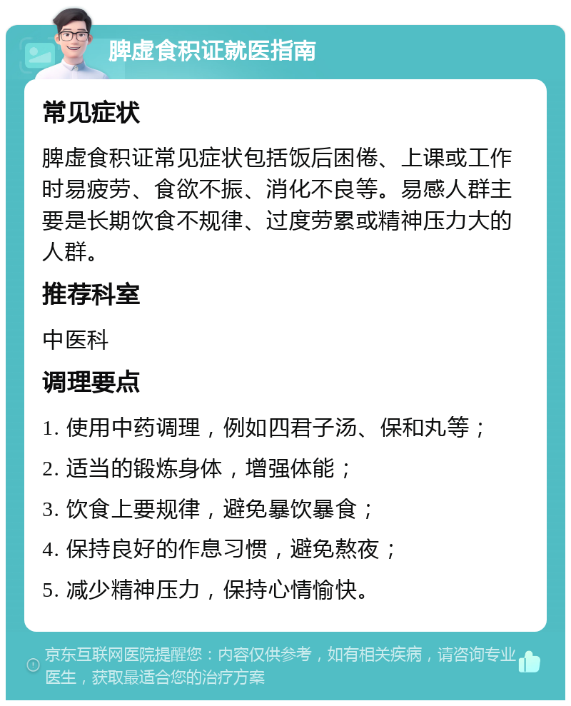 脾虚食积证就医指南 常见症状 脾虚食积证常见症状包括饭后困倦、上课或工作时易疲劳、食欲不振、消化不良等。易感人群主要是长期饮食不规律、过度劳累或精神压力大的人群。 推荐科室 中医科 调理要点 1. 使用中药调理，例如四君子汤、保和丸等； 2. 适当的锻炼身体，增强体能； 3. 饮食上要规律，避免暴饮暴食； 4. 保持良好的作息习惯，避免熬夜； 5. 减少精神压力，保持心情愉快。