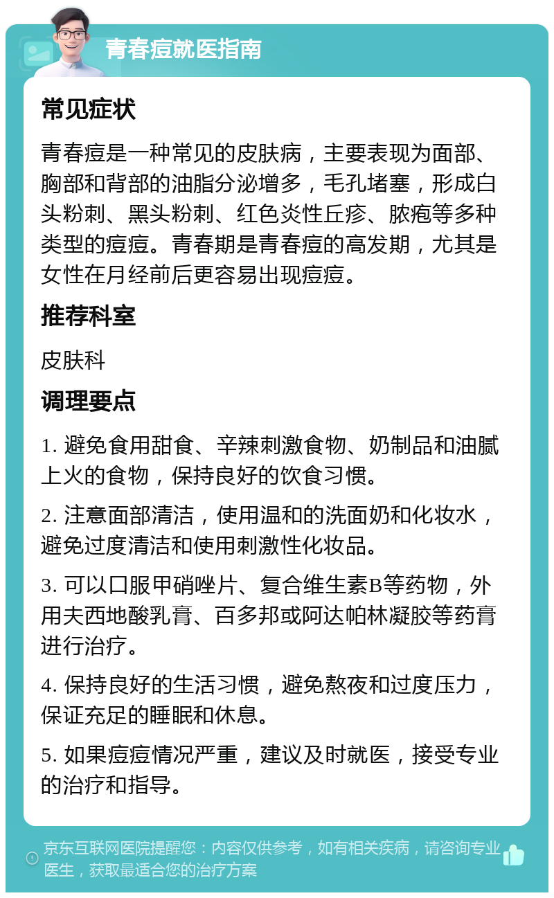 青春痘就医指南 常见症状 青春痘是一种常见的皮肤病，主要表现为面部、胸部和背部的油脂分泌增多，毛孔堵塞，形成白头粉刺、黑头粉刺、红色炎性丘疹、脓疱等多种类型的痘痘。青春期是青春痘的高发期，尤其是女性在月经前后更容易出现痘痘。 推荐科室 皮肤科 调理要点 1. 避免食用甜食、辛辣刺激食物、奶制品和油腻上火的食物，保持良好的饮食习惯。 2. 注意面部清洁，使用温和的洗面奶和化妆水，避免过度清洁和使用刺激性化妆品。 3. 可以口服甲硝唑片、复合维生素B等药物，外用夫西地酸乳膏、百多邦或阿达帕林凝胶等药膏进行治疗。 4. 保持良好的生活习惯，避免熬夜和过度压力，保证充足的睡眠和休息。 5. 如果痘痘情况严重，建议及时就医，接受专业的治疗和指导。