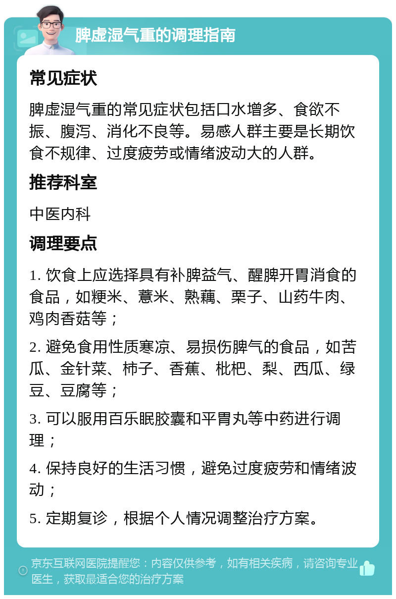 脾虚湿气重的调理指南 常见症状 脾虚湿气重的常见症状包括口水增多、食欲不振、腹泻、消化不良等。易感人群主要是长期饮食不规律、过度疲劳或情绪波动大的人群。 推荐科室 中医内科 调理要点 1. 饮食上应选择具有补脾益气、醒脾开胃消食的食品，如粳米、薏米、熟藕、栗子、山药牛肉、鸡肉香菇等； 2. 避免食用性质寒凉、易损伤脾气的食品，如苦瓜、金针菜、柿子、香蕉、枇杷、梨、西瓜、绿豆、豆腐等； 3. 可以服用百乐眠胶囊和平胃丸等中药进行调理； 4. 保持良好的生活习惯，避免过度疲劳和情绪波动； 5. 定期复诊，根据个人情况调整治疗方案。