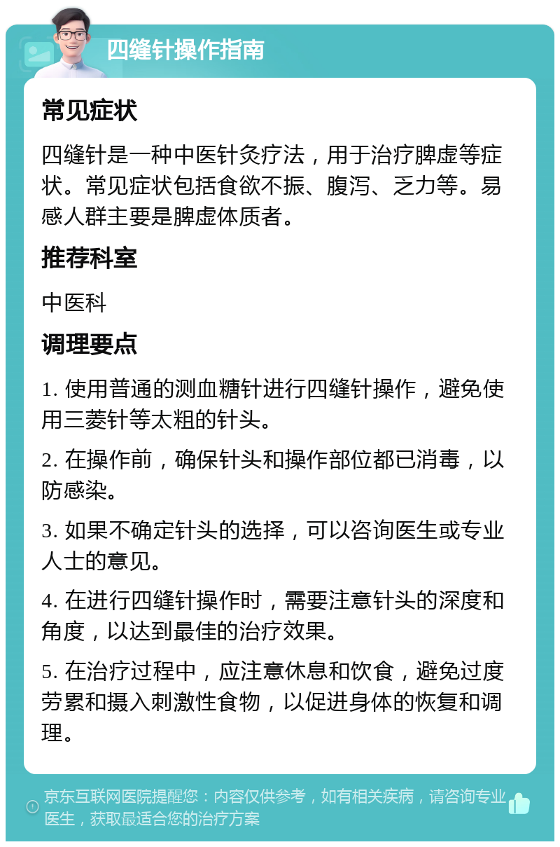 四缝针操作指南 常见症状 四缝针是一种中医针灸疗法，用于治疗脾虚等症状。常见症状包括食欲不振、腹泻、乏力等。易感人群主要是脾虚体质者。 推荐科室 中医科 调理要点 1. 使用普通的测血糖针进行四缝针操作，避免使用三菱针等太粗的针头。 2. 在操作前，确保针头和操作部位都已消毒，以防感染。 3. 如果不确定针头的选择，可以咨询医生或专业人士的意见。 4. 在进行四缝针操作时，需要注意针头的深度和角度，以达到最佳的治疗效果。 5. 在治疗过程中，应注意休息和饮食，避免过度劳累和摄入刺激性食物，以促进身体的恢复和调理。