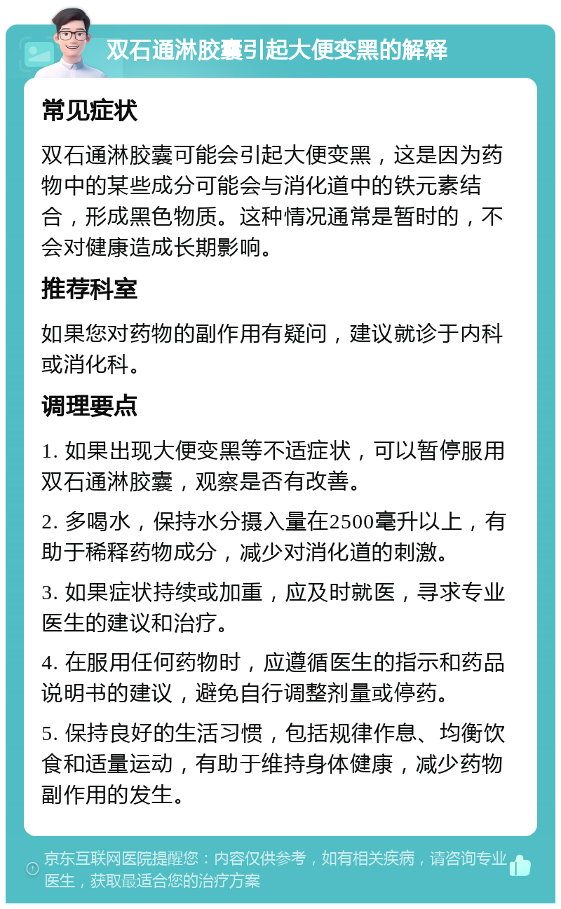 双石通淋胶囊引起大便变黑的解释 常见症状 双石通淋胶囊可能会引起大便变黑，这是因为药物中的某些成分可能会与消化道中的铁元素结合，形成黑色物质。这种情况通常是暂时的，不会对健康造成长期影响。 推荐科室 如果您对药物的副作用有疑问，建议就诊于内科或消化科。 调理要点 1. 如果出现大便变黑等不适症状，可以暂停服用双石通淋胶囊，观察是否有改善。 2. 多喝水，保持水分摄入量在2500毫升以上，有助于稀释药物成分，减少对消化道的刺激。 3. 如果症状持续或加重，应及时就医，寻求专业医生的建议和治疗。 4. 在服用任何药物时，应遵循医生的指示和药品说明书的建议，避免自行调整剂量或停药。 5. 保持良好的生活习惯，包括规律作息、均衡饮食和适量运动，有助于维持身体健康，减少药物副作用的发生。