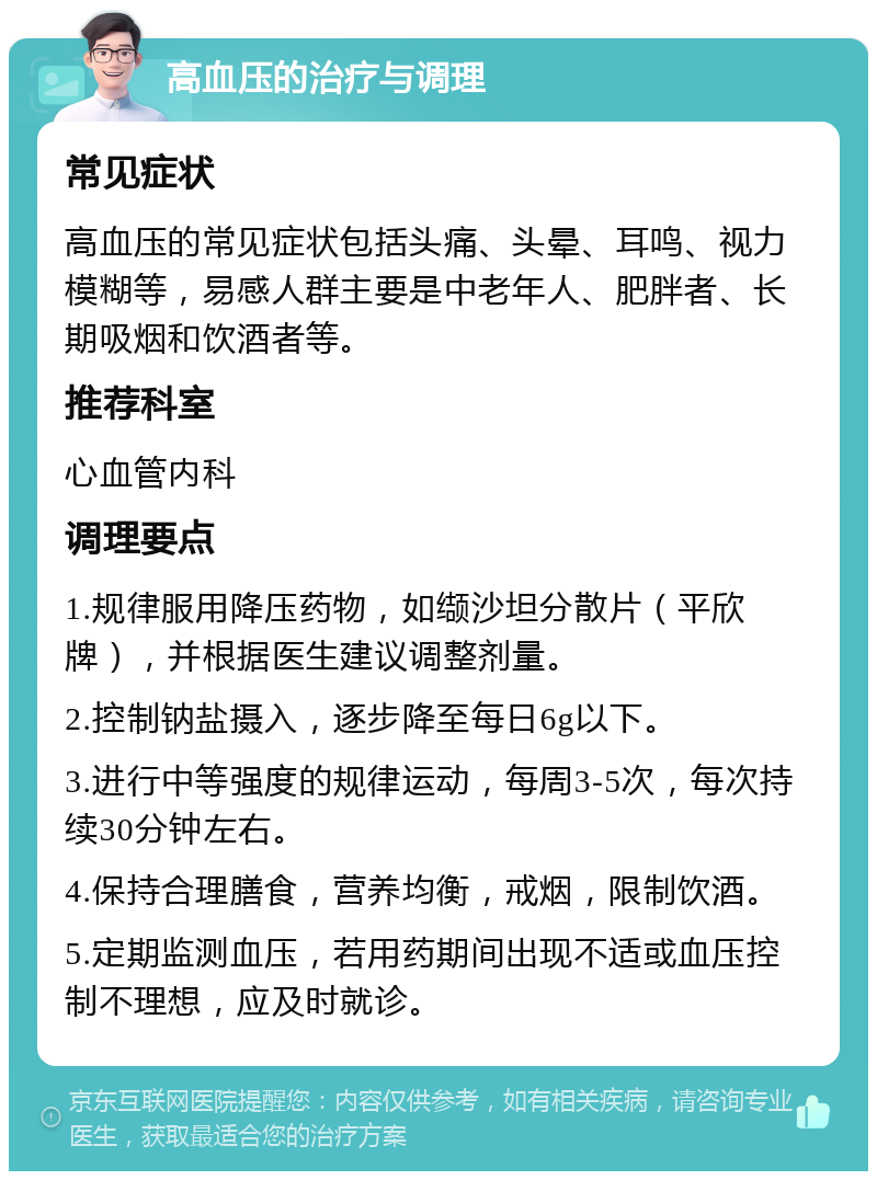 高血压的治疗与调理 常见症状 高血压的常见症状包括头痛、头晕、耳鸣、视力模糊等，易感人群主要是中老年人、肥胖者、长期吸烟和饮酒者等。 推荐科室 心血管内科 调理要点 1.规律服用降压药物，如缬沙坦分散片（平欣牌），并根据医生建议调整剂量。 2.控制钠盐摄入，逐步降至每日6g以下。 3.进行中等强度的规律运动，每周3-5次，每次持续30分钟左右。 4.保持合理膳食，营养均衡，戒烟，限制饮酒。 5.定期监测血压，若用药期间出现不适或血压控制不理想，应及时就诊。