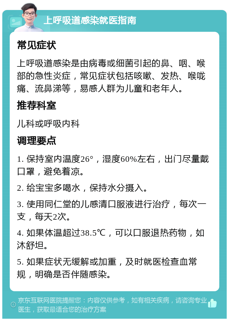 上呼吸道感染就医指南 常见症状 上呼吸道感染是由病毒或细菌引起的鼻、咽、喉部的急性炎症，常见症状包括咳嗽、发热、喉咙痛、流鼻涕等，易感人群为儿童和老年人。 推荐科室 儿科或呼吸内科 调理要点 1. 保持室内温度26°，湿度60%左右，出门尽量戴口罩，避免着凉。 2. 给宝宝多喝水，保持水分摄入。 3. 使用同仁堂的儿感清口服液进行治疗，每次一支，每天2次。 4. 如果体温超过38.5℃，可以口服退热药物，如沐舒坦。 5. 如果症状无缓解或加重，及时就医检查血常规，明确是否伴随感染。