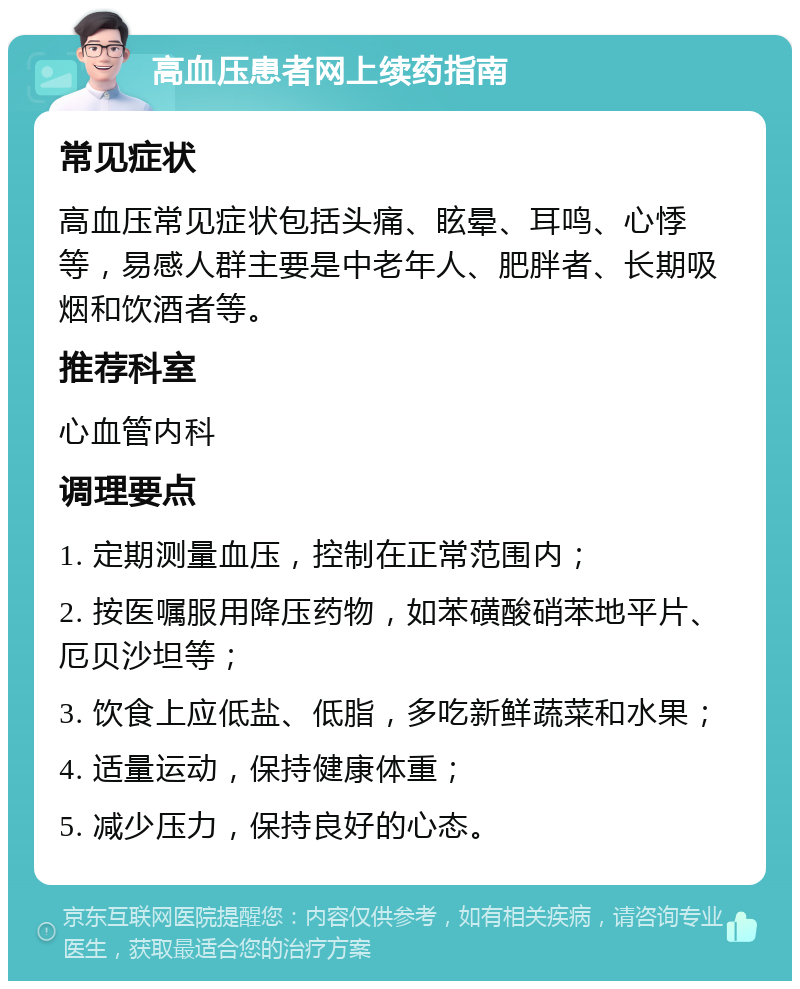 高血压患者网上续药指南 常见症状 高血压常见症状包括头痛、眩晕、耳鸣、心悸等，易感人群主要是中老年人、肥胖者、长期吸烟和饮酒者等。 推荐科室 心血管内科 调理要点 1. 定期测量血压，控制在正常范围内； 2. 按医嘱服用降压药物，如苯磺酸硝苯地平片、厄贝沙坦等； 3. 饮食上应低盐、低脂，多吃新鲜蔬菜和水果； 4. 适量运动，保持健康体重； 5. 减少压力，保持良好的心态。