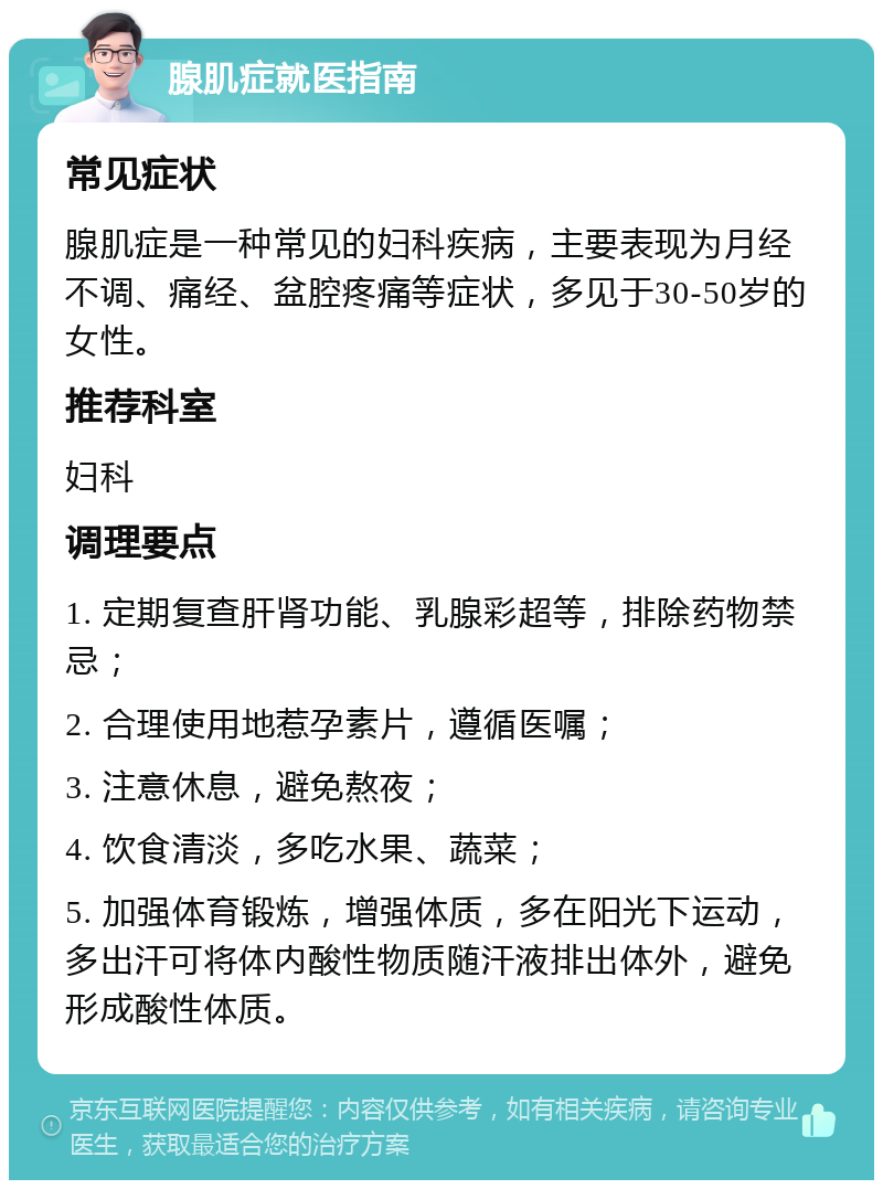 腺肌症就医指南 常见症状 腺肌症是一种常见的妇科疾病，主要表现为月经不调、痛经、盆腔疼痛等症状，多见于30-50岁的女性。 推荐科室 妇科 调理要点 1. 定期复查肝肾功能、乳腺彩超等，排除药物禁忌； 2. 合理使用地惹孕素片，遵循医嘱； 3. 注意休息，避免熬夜； 4. 饮食清淡，多吃水果、蔬菜； 5. 加强体育锻炼，增强体质，多在阳光下运动，多出汗可将体内酸性物质随汗液排出体外，避免形成酸性体质。