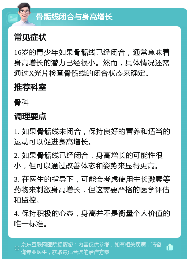 骨骺线闭合与身高增长 常见症状 16岁的青少年如果骨骺线已经闭合，通常意味着身高增长的潜力已经很小。然而，具体情况还需通过X光片检查骨骺线的闭合状态来确定。 推荐科室 骨科 调理要点 1. 如果骨骺线未闭合，保持良好的营养和适当的运动可以促进身高增长。 2. 如果骨骺线已经闭合，身高增长的可能性很小，但可以通过改善体态和姿势来显得更高。 3. 在医生的指导下，可能会考虑使用生长激素等药物来刺激身高增长，但这需要严格的医学评估和监控。 4. 保持积极的心态，身高并不是衡量个人价值的唯一标准。