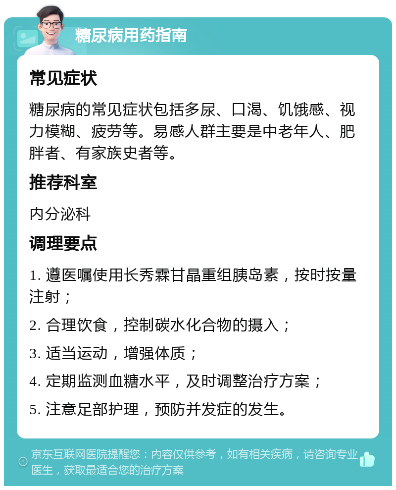 糖尿病用药指南 常见症状 糖尿病的常见症状包括多尿、口渴、饥饿感、视力模糊、疲劳等。易感人群主要是中老年人、肥胖者、有家族史者等。 推荐科室 内分泌科 调理要点 1. 遵医嘱使用长秀霖甘晶重组胰岛素，按时按量注射； 2. 合理饮食，控制碳水化合物的摄入； 3. 适当运动，增强体质； 4. 定期监测血糖水平，及时调整治疗方案； 5. 注意足部护理，预防并发症的发生。