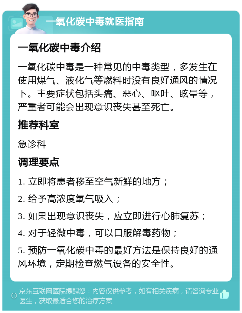 一氧化碳中毒就医指南 一氧化碳中毒介绍 一氧化碳中毒是一种常见的中毒类型，多发生在使用煤气、液化气等燃料时没有良好通风的情况下。主要症状包括头痛、恶心、呕吐、眩晕等，严重者可能会出现意识丧失甚至死亡。 推荐科室 急诊科 调理要点 1. 立即将患者移至空气新鲜的地方； 2. 给予高浓度氧气吸入； 3. 如果出现意识丧失，应立即进行心肺复苏； 4. 对于轻微中毒，可以口服解毒药物； 5. 预防一氧化碳中毒的最好方法是保持良好的通风环境，定期检查燃气设备的安全性。