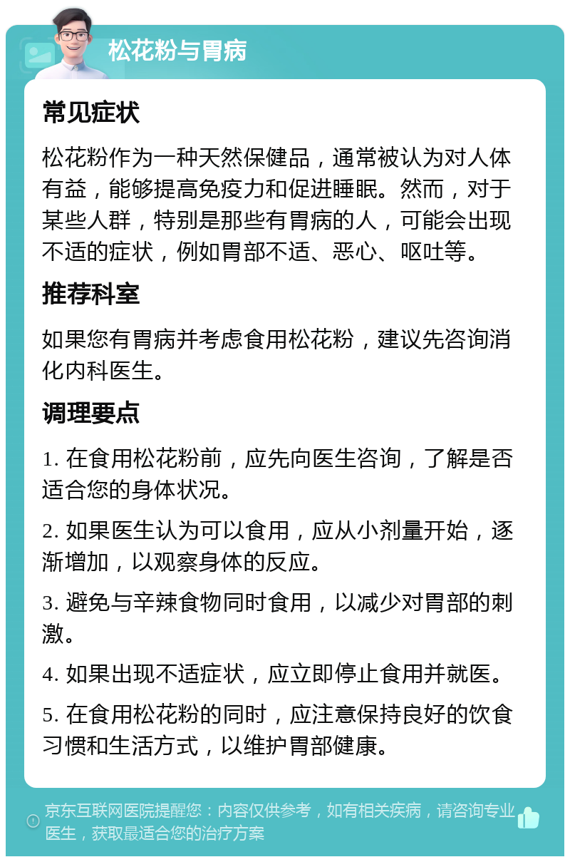 松花粉与胃病 常见症状 松花粉作为一种天然保健品，通常被认为对人体有益，能够提高免疫力和促进睡眠。然而，对于某些人群，特别是那些有胃病的人，可能会出现不适的症状，例如胃部不适、恶心、呕吐等。 推荐科室 如果您有胃病并考虑食用松花粉，建议先咨询消化内科医生。 调理要点 1. 在食用松花粉前，应先向医生咨询，了解是否适合您的身体状况。 2. 如果医生认为可以食用，应从小剂量开始，逐渐增加，以观察身体的反应。 3. 避免与辛辣食物同时食用，以减少对胃部的刺激。 4. 如果出现不适症状，应立即停止食用并就医。 5. 在食用松花粉的同时，应注意保持良好的饮食习惯和生活方式，以维护胃部健康。