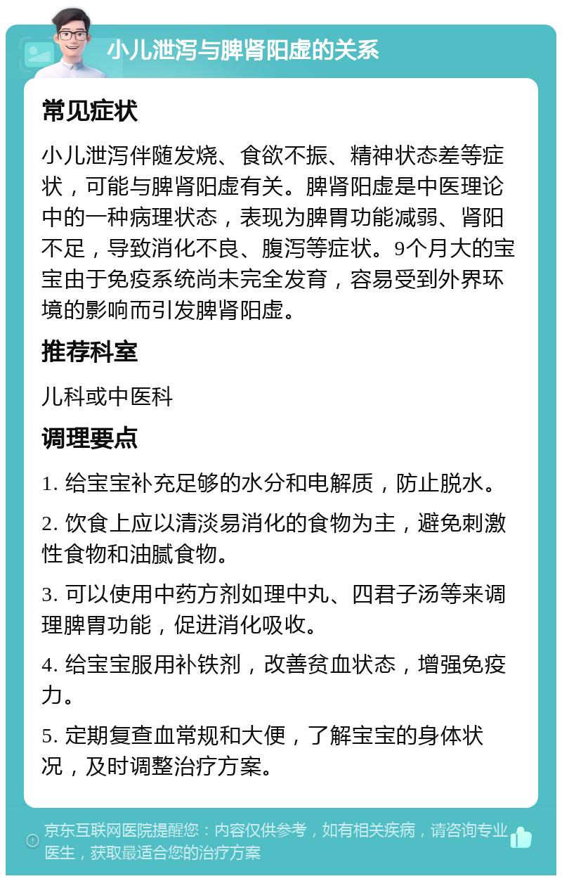 小儿泄泻与脾肾阳虚的关系 常见症状 小儿泄泻伴随发烧、食欲不振、精神状态差等症状，可能与脾肾阳虚有关。脾肾阳虚是中医理论中的一种病理状态，表现为脾胃功能减弱、肾阳不足，导致消化不良、腹泻等症状。9个月大的宝宝由于免疫系统尚未完全发育，容易受到外界环境的影响而引发脾肾阳虚。 推荐科室 儿科或中医科 调理要点 1. 给宝宝补充足够的水分和电解质，防止脱水。 2. 饮食上应以清淡易消化的食物为主，避免刺激性食物和油腻食物。 3. 可以使用中药方剂如理中丸、四君子汤等来调理脾胃功能，促进消化吸收。 4. 给宝宝服用补铁剂，改善贫血状态，增强免疫力。 5. 定期复查血常规和大便，了解宝宝的身体状况，及时调整治疗方案。