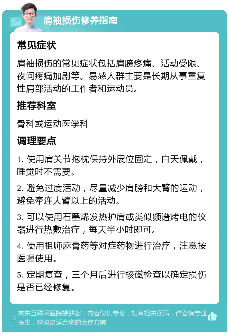 肩袖损伤修养指南 常见症状 肩袖损伤的常见症状包括肩膀疼痛、活动受限、夜间疼痛加剧等。易感人群主要是长期从事重复性肩部活动的工作者和运动员。 推荐科室 骨科或运动医学科 调理要点 1. 使用肩关节抱枕保持外展位固定，白天佩戴，睡觉时不需要。 2. 避免过度活动，尽量减少肩膀和大臂的运动，避免牵连大臂以上的活动。 3. 可以使用石墨烯发热护肩或类似频谱烤电的仪器进行热敷治疗，每天半小时即可。 4. 使用祖师麻膏药等对症药物进行治疗，注意按医嘱使用。 5. 定期复查，三个月后进行核磁检查以确定损伤是否已经修复。