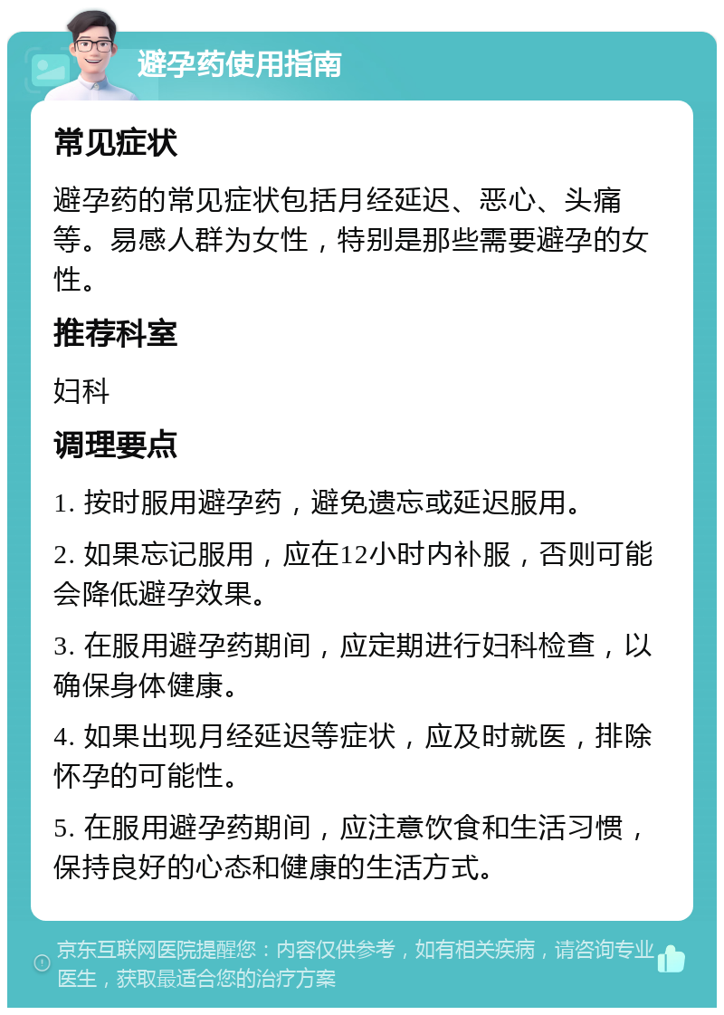 避孕药使用指南 常见症状 避孕药的常见症状包括月经延迟、恶心、头痛等。易感人群为女性，特别是那些需要避孕的女性。 推荐科室 妇科 调理要点 1. 按时服用避孕药，避免遗忘或延迟服用。 2. 如果忘记服用，应在12小时内补服，否则可能会降低避孕效果。 3. 在服用避孕药期间，应定期进行妇科检查，以确保身体健康。 4. 如果出现月经延迟等症状，应及时就医，排除怀孕的可能性。 5. 在服用避孕药期间，应注意饮食和生活习惯，保持良好的心态和健康的生活方式。