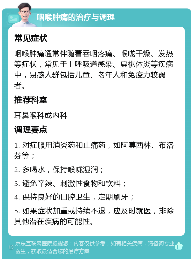 咽喉肿痛的治疗与调理 常见症状 咽喉肿痛通常伴随着吞咽疼痛、喉咙干燥、发热等症状，常见于上呼吸道感染、扁桃体炎等疾病中，易感人群包括儿童、老年人和免疫力较弱者。 推荐科室 耳鼻喉科或内科 调理要点 1. 对症服用消炎药和止痛药，如阿莫西林、布洛芬等； 2. 多喝水，保持喉咙湿润； 3. 避免辛辣、刺激性食物和饮料； 4. 保持良好的口腔卫生，定期刷牙； 5. 如果症状加重或持续不退，应及时就医，排除其他潜在疾病的可能性。