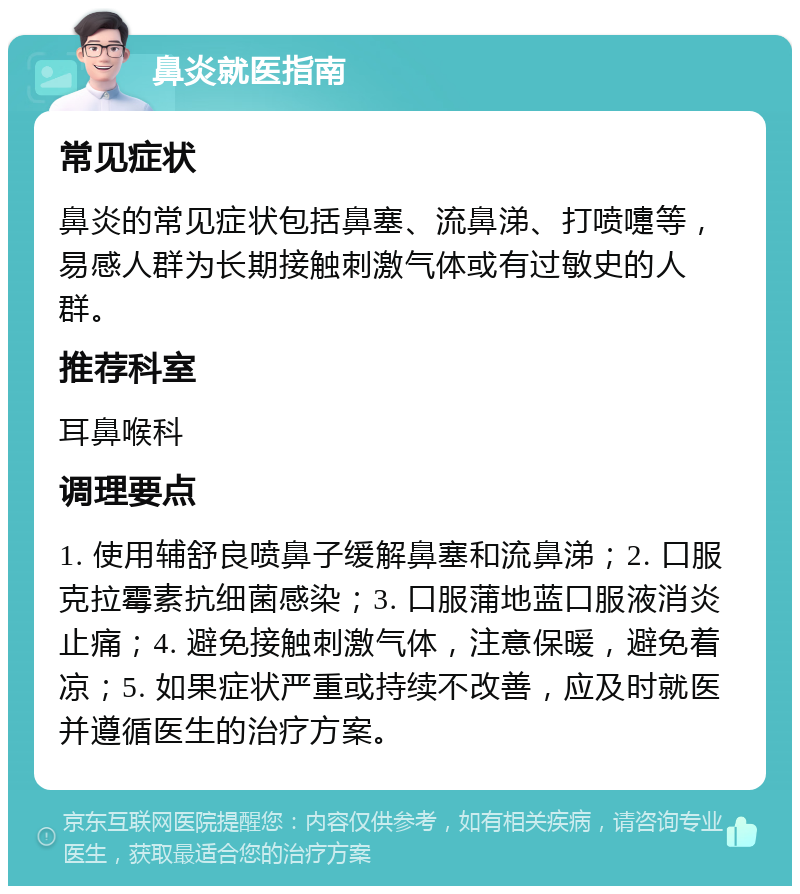 鼻炎就医指南 常见症状 鼻炎的常见症状包括鼻塞、流鼻涕、打喷嚏等，易感人群为长期接触刺激气体或有过敏史的人群。 推荐科室 耳鼻喉科 调理要点 1. 使用辅舒良喷鼻子缓解鼻塞和流鼻涕；2. 口服克拉霉素抗细菌感染；3. 口服蒲地蓝口服液消炎止痛；4. 避免接触刺激气体，注意保暖，避免着凉；5. 如果症状严重或持续不改善，应及时就医并遵循医生的治疗方案。