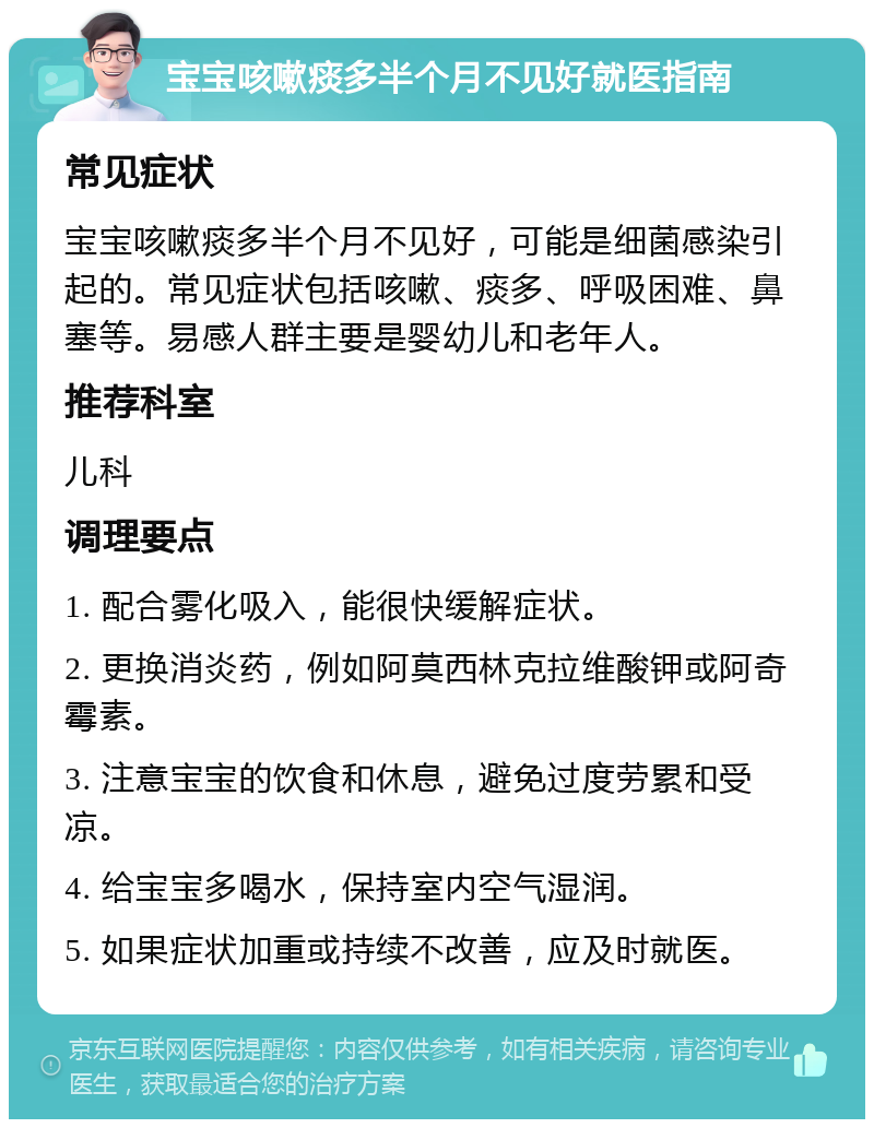 宝宝咳嗽痰多半个月不见好就医指南 常见症状 宝宝咳嗽痰多半个月不见好，可能是细菌感染引起的。常见症状包括咳嗽、痰多、呼吸困难、鼻塞等。易感人群主要是婴幼儿和老年人。 推荐科室 儿科 调理要点 1. 配合雾化吸入，能很快缓解症状。 2. 更换消炎药，例如阿莫西林克拉维酸钾或阿奇霉素。 3. 注意宝宝的饮食和休息，避免过度劳累和受凉。 4. 给宝宝多喝水，保持室内空气湿润。 5. 如果症状加重或持续不改善，应及时就医。