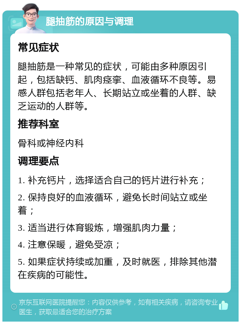 腿抽筋的原因与调理 常见症状 腿抽筋是一种常见的症状，可能由多种原因引起，包括缺钙、肌肉痉挛、血液循环不良等。易感人群包括老年人、长期站立或坐着的人群、缺乏运动的人群等。 推荐科室 骨科或神经内科 调理要点 1. 补充钙片，选择适合自己的钙片进行补充； 2. 保持良好的血液循环，避免长时间站立或坐着； 3. 适当进行体育锻炼，增强肌肉力量； 4. 注意保暖，避免受凉； 5. 如果症状持续或加重，及时就医，排除其他潜在疾病的可能性。