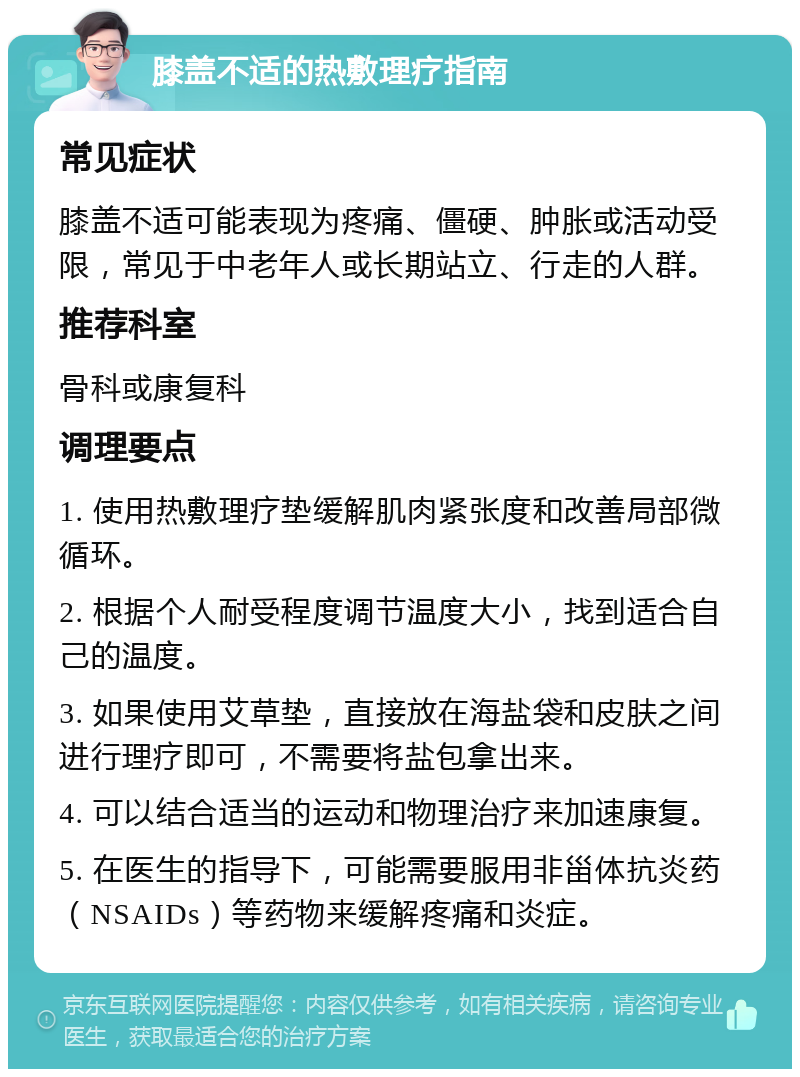 膝盖不适的热敷理疗指南 常见症状 膝盖不适可能表现为疼痛、僵硬、肿胀或活动受限，常见于中老年人或长期站立、行走的人群。 推荐科室 骨科或康复科 调理要点 1. 使用热敷理疗垫缓解肌肉紧张度和改善局部微循环。 2. 根据个人耐受程度调节温度大小，找到适合自己的温度。 3. 如果使用艾草垫，直接放在海盐袋和皮肤之间进行理疗即可，不需要将盐包拿出来。 4. 可以结合适当的运动和物理治疗来加速康复。 5. 在医生的指导下，可能需要服用非甾体抗炎药（NSAIDs）等药物来缓解疼痛和炎症。