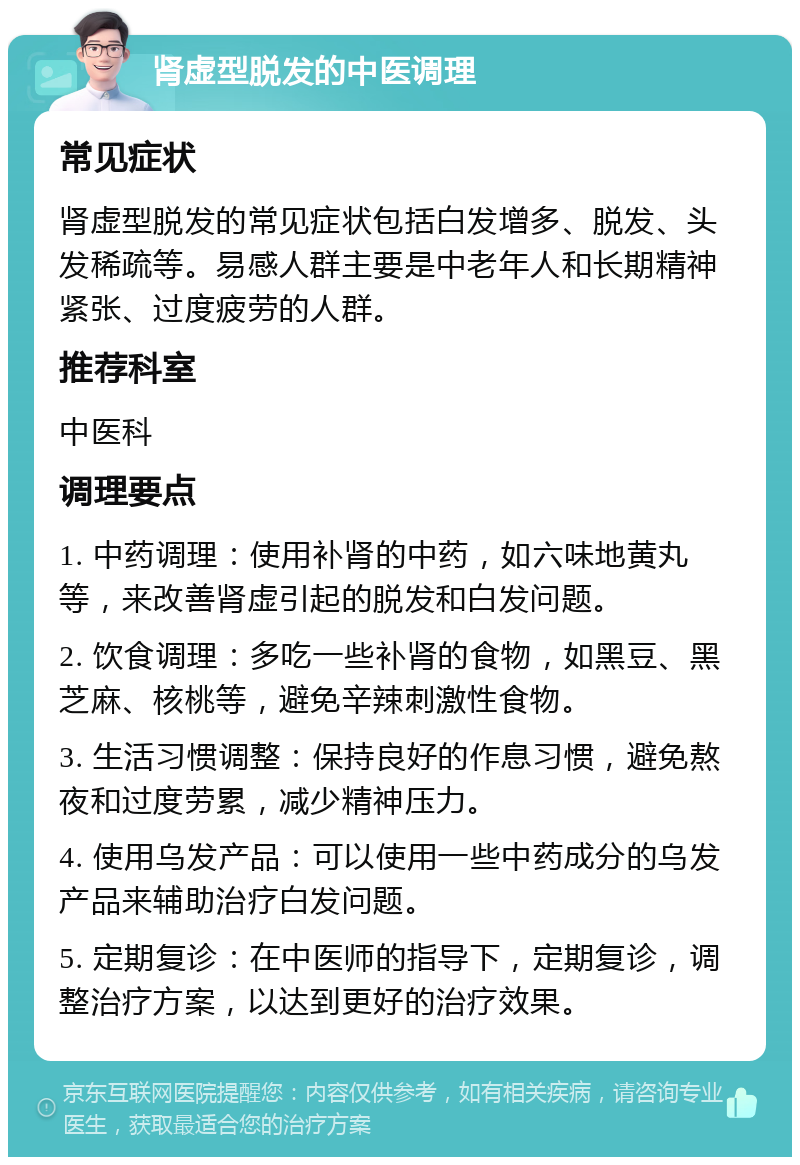 肾虚型脱发的中医调理 常见症状 肾虚型脱发的常见症状包括白发增多、脱发、头发稀疏等。易感人群主要是中老年人和长期精神紧张、过度疲劳的人群。 推荐科室 中医科 调理要点 1. 中药调理：使用补肾的中药，如六味地黄丸等，来改善肾虚引起的脱发和白发问题。 2. 饮食调理：多吃一些补肾的食物，如黑豆、黑芝麻、核桃等，避免辛辣刺激性食物。 3. 生活习惯调整：保持良好的作息习惯，避免熬夜和过度劳累，减少精神压力。 4. 使用乌发产品：可以使用一些中药成分的乌发产品来辅助治疗白发问题。 5. 定期复诊：在中医师的指导下，定期复诊，调整治疗方案，以达到更好的治疗效果。