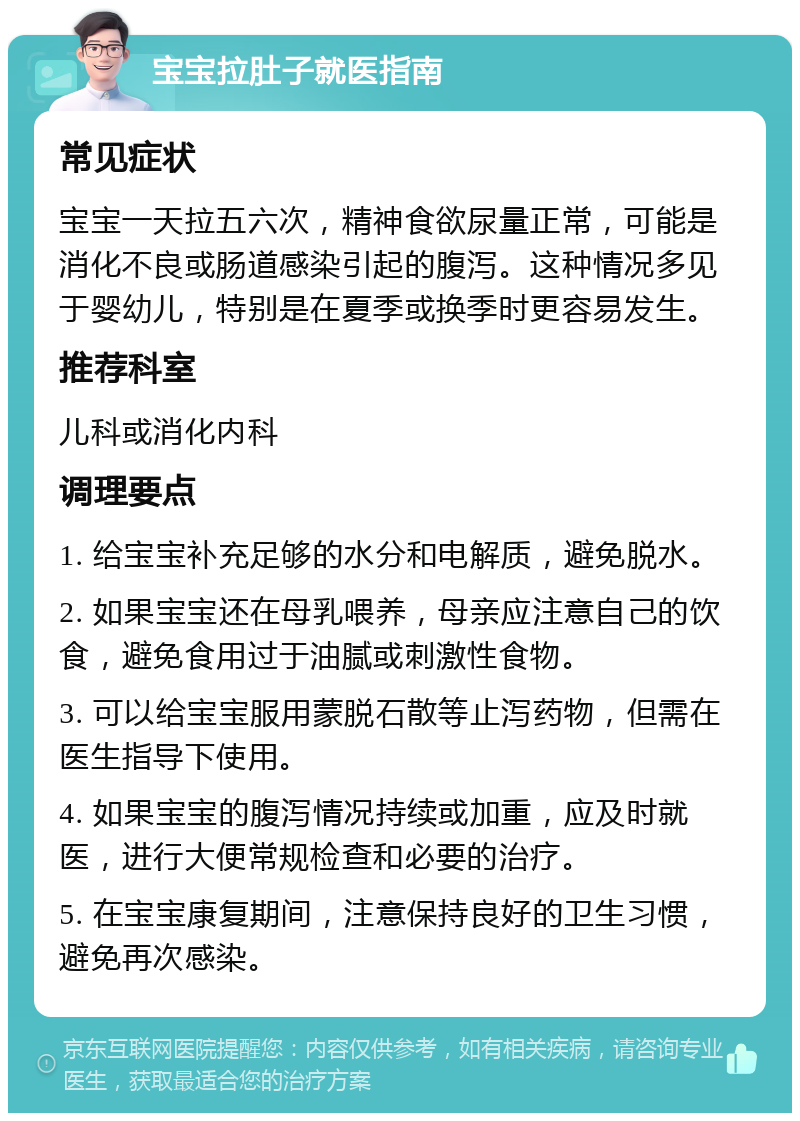 宝宝拉肚子就医指南 常见症状 宝宝一天拉五六次，精神食欲尿量正常，可能是消化不良或肠道感染引起的腹泻。这种情况多见于婴幼儿，特别是在夏季或换季时更容易发生。 推荐科室 儿科或消化内科 调理要点 1. 给宝宝补充足够的水分和电解质，避免脱水。 2. 如果宝宝还在母乳喂养，母亲应注意自己的饮食，避免食用过于油腻或刺激性食物。 3. 可以给宝宝服用蒙脱石散等止泻药物，但需在医生指导下使用。 4. 如果宝宝的腹泻情况持续或加重，应及时就医，进行大便常规检查和必要的治疗。 5. 在宝宝康复期间，注意保持良好的卫生习惯，避免再次感染。