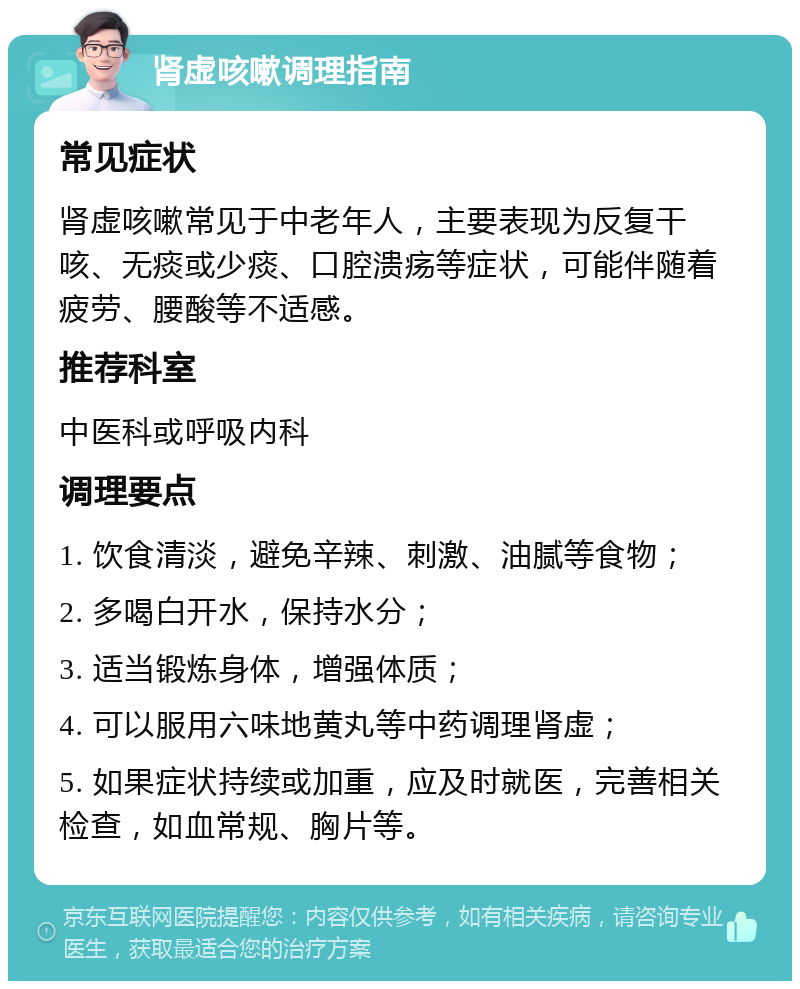 肾虚咳嗽调理指南 常见症状 肾虚咳嗽常见于中老年人，主要表现为反复干咳、无痰或少痰、口腔溃疡等症状，可能伴随着疲劳、腰酸等不适感。 推荐科室 中医科或呼吸内科 调理要点 1. 饮食清淡，避免辛辣、刺激、油腻等食物； 2. 多喝白开水，保持水分； 3. 适当锻炼身体，增强体质； 4. 可以服用六味地黄丸等中药调理肾虚； 5. 如果症状持续或加重，应及时就医，完善相关检查，如血常规、胸片等。