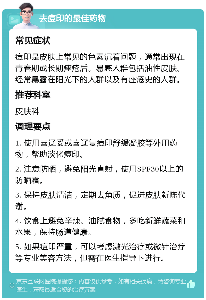 去痘印的最佳药物 常见症状 痘印是皮肤上常见的色素沉着问题，通常出现在青春期或长期痤疮后。易感人群包括油性皮肤、经常暴露在阳光下的人群以及有痤疮史的人群。 推荐科室 皮肤科 调理要点 1. 使用喜辽妥或喜辽复痘印舒缓凝胶等外用药物，帮助淡化痘印。 2. 注意防晒，避免阳光直射，使用SPF30以上的防晒霜。 3. 保持皮肤清洁，定期去角质，促进皮肤新陈代谢。 4. 饮食上避免辛辣、油腻食物，多吃新鲜蔬菜和水果，保持肠道健康。 5. 如果痘印严重，可以考虑激光治疗或微针治疗等专业美容方法，但需在医生指导下进行。