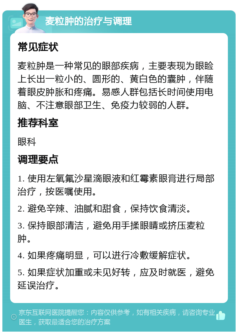 麦粒肿的治疗与调理 常见症状 麦粒肿是一种常见的眼部疾病，主要表现为眼睑上长出一粒小的、圆形的、黄白色的囊肿，伴随着眼皮肿胀和疼痛。易感人群包括长时间使用电脑、不注意眼部卫生、免疫力较弱的人群。 推荐科室 眼科 调理要点 1. 使用左氧氟沙星滴眼液和红霉素眼膏进行局部治疗，按医嘱使用。 2. 避免辛辣、油腻和甜食，保持饮食清淡。 3. 保持眼部清洁，避免用手揉眼睛或挤压麦粒肿。 4. 如果疼痛明显，可以进行冷敷缓解症状。 5. 如果症状加重或未见好转，应及时就医，避免延误治疗。