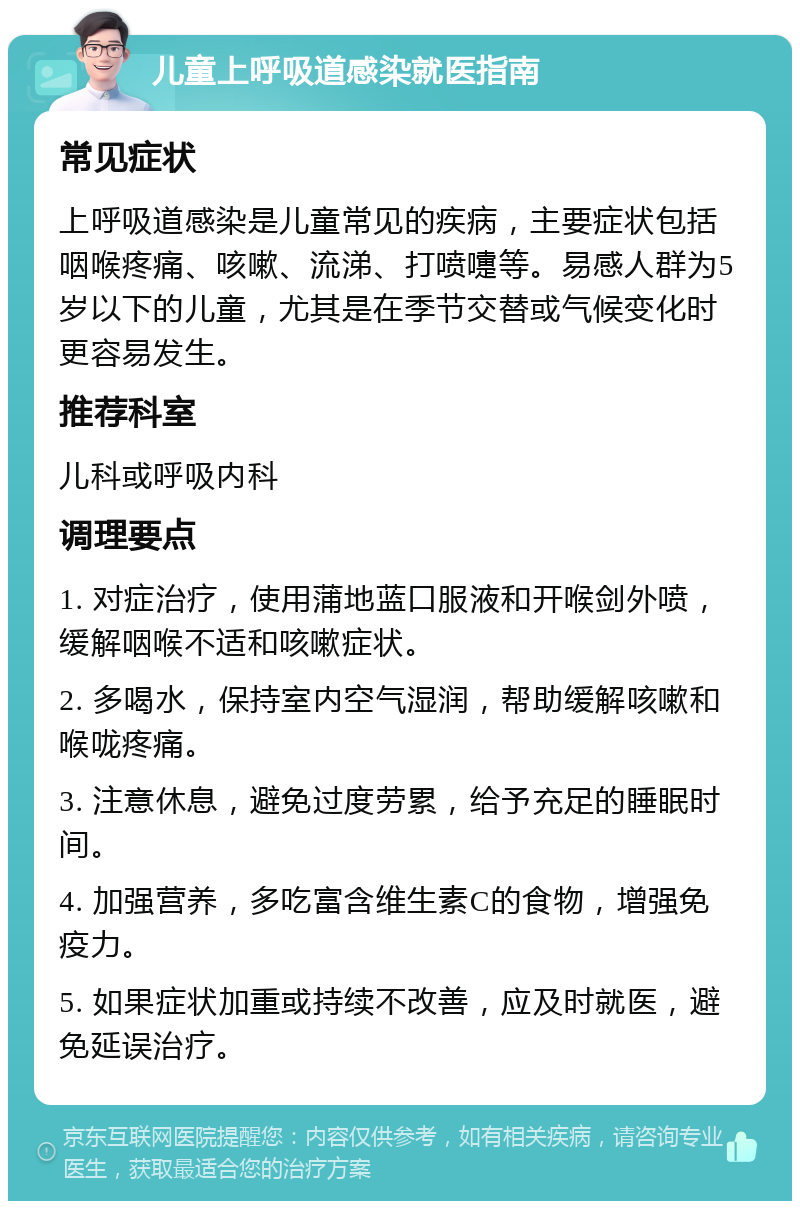 儿童上呼吸道感染就医指南 常见症状 上呼吸道感染是儿童常见的疾病，主要症状包括咽喉疼痛、咳嗽、流涕、打喷嚏等。易感人群为5岁以下的儿童，尤其是在季节交替或气候变化时更容易发生。 推荐科室 儿科或呼吸内科 调理要点 1. 对症治疗，使用蒲地蓝口服液和开喉剑外喷，缓解咽喉不适和咳嗽症状。 2. 多喝水，保持室内空气湿润，帮助缓解咳嗽和喉咙疼痛。 3. 注意休息，避免过度劳累，给予充足的睡眠时间。 4. 加强营养，多吃富含维生素C的食物，增强免疫力。 5. 如果症状加重或持续不改善，应及时就医，避免延误治疗。