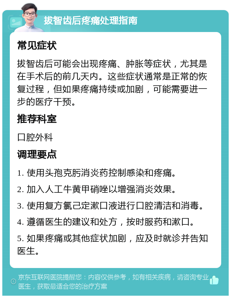 拔智齿后疼痛处理指南 常见症状 拔智齿后可能会出现疼痛、肿胀等症状，尤其是在手术后的前几天内。这些症状通常是正常的恢复过程，但如果疼痛持续或加剧，可能需要进一步的医疗干预。 推荐科室 口腔外科 调理要点 1. 使用头孢克肟消炎药控制感染和疼痛。 2. 加入人工牛黄甲硝唑以增强消炎效果。 3. 使用复方氯己定漱口液进行口腔清洁和消毒。 4. 遵循医生的建议和处方，按时服药和漱口。 5. 如果疼痛或其他症状加剧，应及时就诊并告知医生。