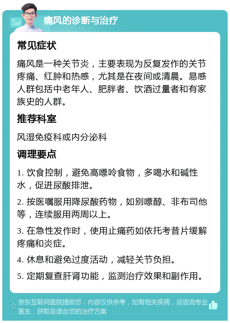 痛风的诊断与治疗 常见症状 痛风是一种关节炎，主要表现为反复发作的关节疼痛、红肿和热感，尤其是在夜间或清晨。易感人群包括中老年人、肥胖者、饮酒过量者和有家族史的人群。 推荐科室 风湿免疫科或内分泌科 调理要点 1. 饮食控制，避免高嘌呤食物，多喝水和碱性水，促进尿酸排泄。 2. 按医嘱服用降尿酸药物，如别嘌醇、非布司他等，连续服用两周以上。 3. 在急性发作时，使用止痛药如依托考昔片缓解疼痛和炎症。 4. 休息和避免过度活动，减轻关节负担。 5. 定期复查肝肾功能，监测治疗效果和副作用。