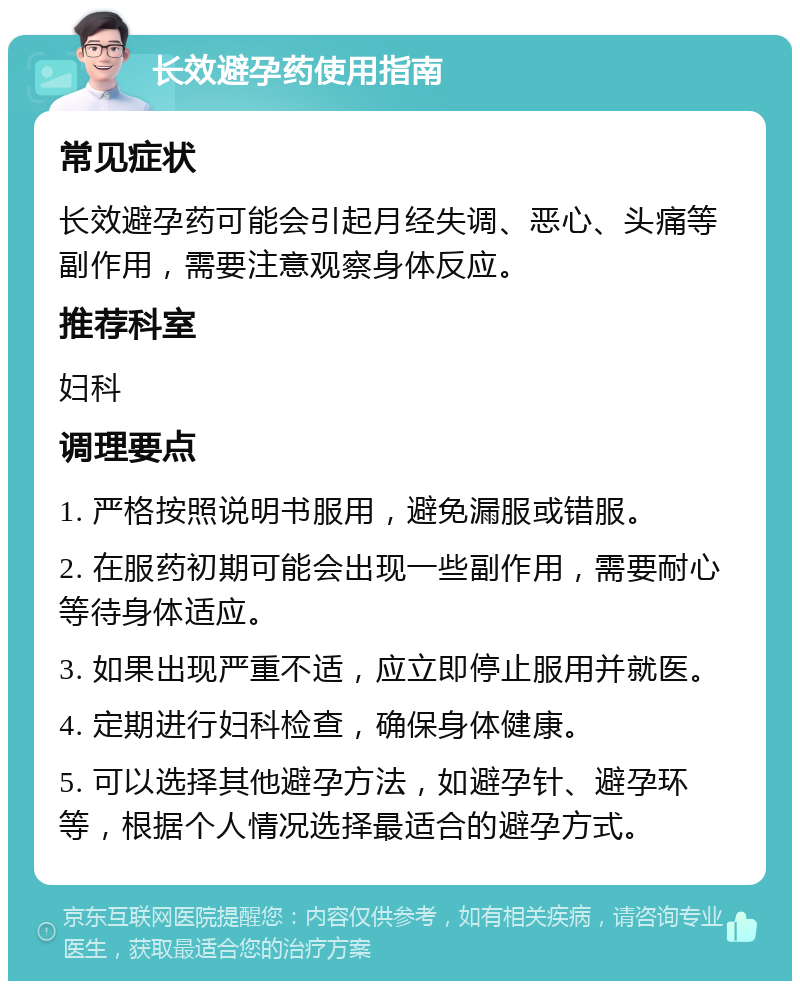 长效避孕药使用指南 常见症状 长效避孕药可能会引起月经失调、恶心、头痛等副作用，需要注意观察身体反应。 推荐科室 妇科 调理要点 1. 严格按照说明书服用，避免漏服或错服。 2. 在服药初期可能会出现一些副作用，需要耐心等待身体适应。 3. 如果出现严重不适，应立即停止服用并就医。 4. 定期进行妇科检查，确保身体健康。 5. 可以选择其他避孕方法，如避孕针、避孕环等，根据个人情况选择最适合的避孕方式。